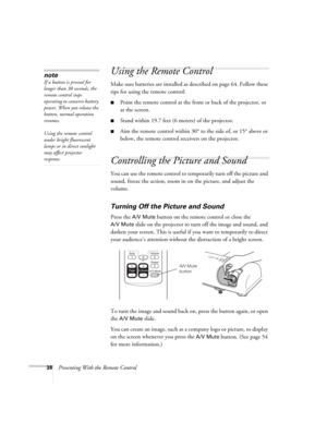 Page 3838Presenting With the Remote Control
Using the Remote Control
Make sure batteries are installed as described on page 64. Follow these 
tips for using the remote control: 
■Point the remote control at the front or back of the projector, or 
at the screen.
■Stand within 19.7 feet (6 meters) of the projector.
■Aim the remote control within 30° to the side of, or 15° above or 
below, the remote control receivers on the projector.
Controlling the Picture and Sound
You can use the remote control to temporarily...