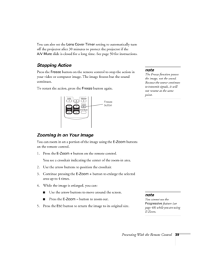 Page 39Presenting With the Remote Control39
You can also set the Lens Cover Timer setting to automatically turn 
off the projector after 30 minutes to protect the projector if the 
A/V Mute slide is closed for a long time. See page 50 for instructions.
Stopping Action
Press the Freeze button on the remote control to stop the action in 
your video or computer image. The image freezes but the sound 
continues.
To restart the action, press the 
Freeze button again.
Zooming In on Your Image
You can zoom in on a...