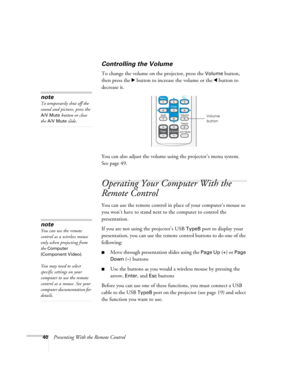 Page 4040Presenting With the Remote Control
Controlling the Volume
To change the volume on the projector, press the Volume button, 
then press the r button to increase the volume or the l button to 
decrease it.
You can also adjust the volume using the projector’s menu system. 
Seepage49. 
Operating Your Computer With the 
Remote Control
You can use the remote control in place of your computer’s mouse so 
you won’t have to stand next to the computer to control the 
presentation.
If you are not using the...