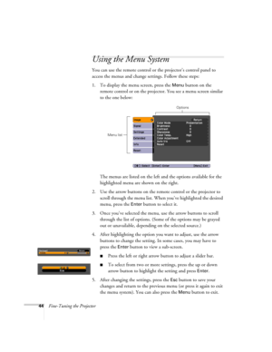 Page 4444Fine-Tuning the Projector
Using the Menu System
You can use the remote control or the projector’s control panel to 
access the menus and change settings. Follow these steps:
1. To display the menu screen, press the 
Menu button on the 
remote control or on the projector. You see a menu screen similar 
to the one below: 
The menus are listed on the left and the options available for the 
highlighted menu are shown on the right.
2. Use the arrow buttons on the remote control or the projector to 
scroll...