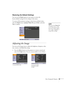 Page 45Fine-Tuning the Projector45
Restoring the Default Settings
You can use the Reset option on any menu to restore the 
factory-default settings for the settings in that menu.
To restore all the projector settings to their factory-default values, 
select the 
Reset menu, highlight Reset All, press Enter, and select 
Yes to confirm.
Adjusting the Image
You can use the Image menu to adjust the brightness, sharpness, color, 
tint, contrast, and 
Auto Iris settings.
1. Press the 
Menu button on the projector or...
