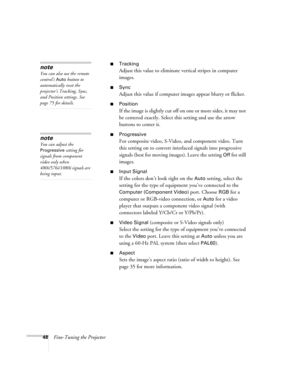 Page 4848Fine-Tuning the Projector
■Tracking
Adjust this value to eliminate vertical stripes in computer 
images.
■Sync
Adjust this value if computer images appear blurry or flicker.
■Position
If the image is slightly cut off on one or more sides, it may not 
be centered exactly. Select this setting and use the arrow 
buttons to center it.
■Progressive
For composite video, S-Video, and component video. Turn 
this setting on to convert interlaced signals into progressive 
signals (best for moving images). Leave...