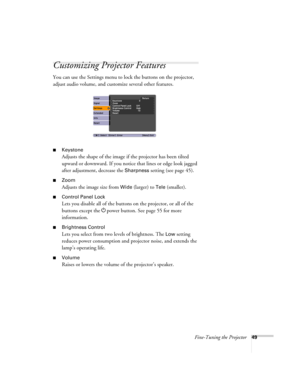 Page 49Fine-Tuning the Projector49
Customizing Projector Features
You can use the Settings menu to lock the buttons on the projector, 
adjust audio volume, and customize several other features.
■Keystone 
Adjusts the shape of the image if the projector has been tilted 
upward or downward. If you notice that lines or edge look jagged 
after adjustment, decrease the 
Sharpness setting (see page 45).
■Zoom
Adjusts the image size from Wide (larger) to Tele (smaller).
■Control Panel Lock
Lets you disable all of the...