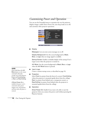 Page 5050Fine-Tuning the Projector
Customizing Power and Operation
You can use the Extended menu to customize the way the projector 
displays images, enable Direct Power On, turn sleep mode on or off, 
and customize other projector operations.
■Display
Messages: 
Lets you turn screen messages on or off.
Display Background: Sets the screen background to Black, 
Blue, or Logo when no image signal is available.
Startup Screen: Enables or disables display of the startup (User’s 
Logo) screen when the projector is...