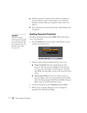 Page 5252Fine-Tuning the Projector
■Disable the projector’s buttons; this is useful, for example, in a 
classroom when you want to ensure that no one touches the 
projector’s buttons while you’re using the remote control. See 
page 55.
■Secure the projector to prevent theft using a cable locking system. 
See page 56.
Enabling Password Protection
The default setting for the password is 0000. Follow these steps to 
create a new password:
1. Press the 
Freeze button on the remote control for five to seven...