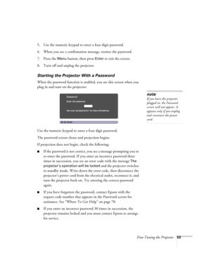 Page 53Fine-Tuning the Projector53
5. Use the numeric keypad to enter a four digit password.
6. When you see a confirmation message, reenter the password.
7. Press the 
Menu button, then press Enter to exit the screen.
8. Turn off and unplug the projector.
Starting the Projector With a Password
When the password function is enabled, you see this screen when you 
plug in and turn on the projector:
Use the numeric keypad to enter a four digit password.
The password screen closes and projection begins.
If...