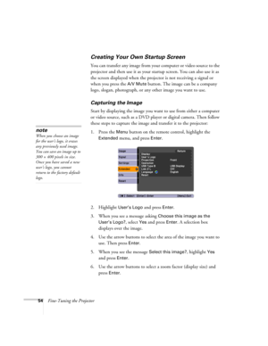 Page 5454Fine-Tuning the Projector
Creating Your Own Startup Screen
You can transfer any image from your computer or video source to the 
projector and then use it as your startup screen. You can also use it as 
the screen displayed when the projector is not receiving a signal or 
when you press the 
A/V Mute button. The image can be a company 
logo, slogan, photograph, or any other image you want to use. 
Capturing the Image
Start by displaying the image you want to use from either a computer 
or video source,...