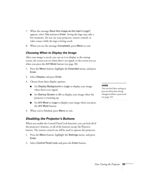 Page 55Fine-Tuning the Projector55
7. When the message Save this image as the User’s Logo? 
appears, select 
Yes and press Enter. Saving the logo may take a 
few moments. Do not use your projector, remote control, or 
video source while the logo is being saved.
8. When you see the message 
Completed, press Menu to exit. 
Choosing When to Display the Image
After your image is saved, you can set it to display as the startup 
screen, the screen you see when there’s no signal, or the screen you see 
when you press...