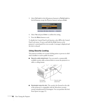 Page 5656Fine-Tuning the Projector3. Select 
Full Lock (to lock all projector buttons) or Partial Lock (to 
lock all buttons except the Ppower button) and press 
Enter.
4. Select 
Yes and press Enter to confirm the setting.
5. Press the 
Menu button to exit. 
To disable the Control Panel Lock function, select 
Off in the Control 
Panel Lock menu. Or press and hold the 
Enter button on the 
projector’s control panel for seven seconds. A message is displayed and 
the lock is released.
Using Security Locking
The...