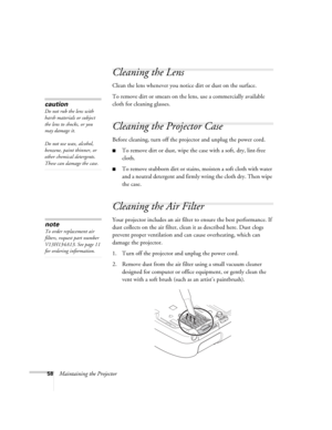 Page 5858Maintaining the Projector
Cleaning the Lens
Clean the lens whenever you notice dirt or dust on the surface.
To remove dirt or smears on the lens, use a commercially available 
cloth for cleaning glasses.
Cleaning the Projector Case
Before cleaning, turn off the projector and unplug the power cord.
■To remove dirt or dust, wipe the case with a soft, dry, lint-free 
cloth.
■To remove stubborn dirt or stains, moisten a soft cloth with water 
and a neutral detergent and firmly wring the cloth dry. Then...