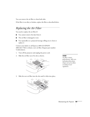Page 59Maintaining the Projector59
You can remove the air filter to clean both sides
If the filter is too dirty or broken, replace the filter as described below. 
Replacing the Air Filter
You need to replace the air filter if:
■You cannot remove the dust from it
■The air filter is damaged or torn
■You repeatedly see a projected message telling you to clean or 
replace it
Contact your dealer or call Epson at 800-GO-EPSON 
(800-463-7766) to obtain a new air filter. Request part number 
V13H134A13.
1. Turn off the...