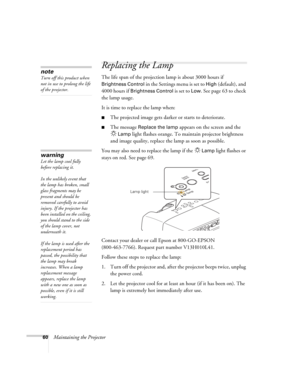 Page 6060Maintaining the Projector
Replacing the Lamp
The life span of the projection lamp is about 3000 hours if 
Brightness Control in the Settings menu is set to High (default), and 
4000 hours if 
Brightness Control is set to Low. See page 63 to check 
the lamp usage.
It is time to replace the lamp when: 
■The projected image gets darker or starts to deteriorate.
■The message Replace the lamp appears on the screen and the 
Lamp light flashes orange. To maintain projector brightness 
and image quality,...