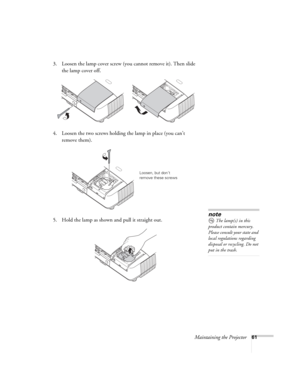 Page 61Maintaining the Projector61
3. Loosen the lamp cover screw (you cannot remove it). Then slide 
the lamp cover off.
4. Loosen the two screws holding the lamp in place (you can’t 
remove them).
5. Hold the lamp as shown and pull it straight out.
 
Loosen, but don’t 
remove these screws
note
The lamp(s) in this 
product contain mercury. 
Please consult your state and 
local regulations regarding 
disposal or recycling. Do not 
put in the trash. 