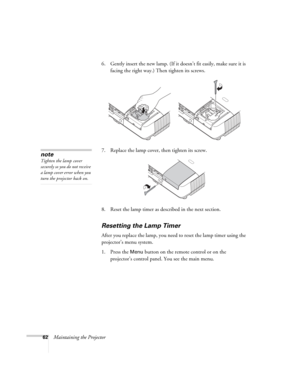 Page 6262Maintaining the Projector6. Gently insert the new lamp. (If it doesn’t fit easily, make sure it is 
facing the right way.) Then tighten its screws.
7. Replace the lamp cover, then tighten its screw.
8. Reset the lamp timer as described in the next section. 
Resetting the Lamp Timer
After you replace the lamp, you need to reset the lamp timer using the 
projector’s menu system. 
1. Press the 
Menu button on the remote control or on the 
projector’s control panel. You see the main menu.
note
Tighten the...