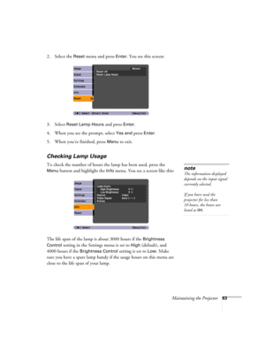 Page 63Maintaining the Projector63
2. Select the Reset menu and press Enter. You see this screen:
3. Select 
Reset Lamp Hours and press Enter. 
4. When you see the prompt, select
 Yes and press Enter.
5. When you’re finished, press 
Menu to exit.
Checking Lamp Usage 
To check the number of hours the lamp has been used, press the 
Menu button and highlight the Info menu. You see a screen like this:
The life span of the lamp is about 3000 hours if the 
Brightness 
Control
 setting in the Settings menu is set to...