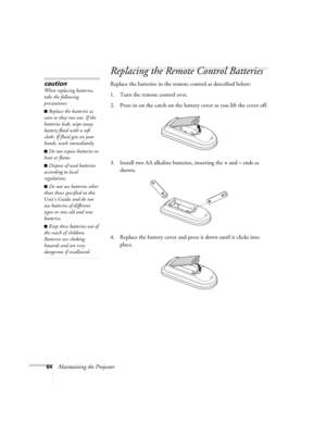Page 6464Maintaining the Projector
Replacing the Remote Control Batteries
Replace the batteries in the remote control as described below: 
1. Turn the remote control over.
2. Press in on the catch on the battery cover as you lift the cover off.
3. Install two AA alkaline batteries, inserting the 
+and– ends as 
shown.
4. Replace the battery cover and press it down until it clicks into 
place.
caution
When replacing batteries, 
take the following 
precautions:
■Replace the batteries as 
soon as they run out. If...