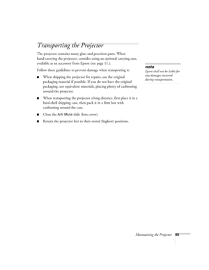 Page 65Maintaining the Projector65
Transporting the Projector
The projector contains many glass and precision parts. When 
hand-carrying the projector, consider using an optional carrying case, 
available as an accessory from Epson (see page 11.).
Follow these guidelines to prevent damage when transporting it: 
■When shipping the projector for repairs, use the original 
packaging material if possible. If you do not have the original 
packaging, use equivalent materials, placing plenty of cushioning 
around the...