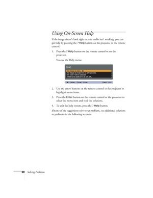 Page 6868Solving Problems
Using On-Screen Help
If the image doesn’t look right or your audio isn’t working, you can 
get help by pressing the 
? Help button on the projector or the remote 
control.
1. Press the 
? Help button on the remote control or on the 
projector. 
You see the Help menu:
2. Use the arrow buttons on the remote control or the projector to 
highlight menu items.
3. Press the 
Enter button on the remote control or the projector to 
select the menu item and read the solutions. 
4. To exit the...