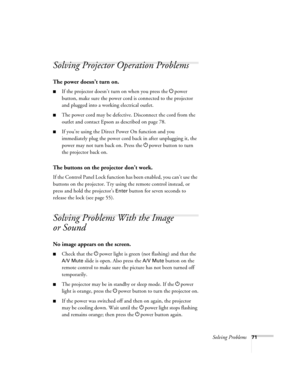 Page 71Solving Problems71
Solving Projector Operation Problems
The power doesn’t turn on.
■If the projector doesn’t turn on when you press the Ppower 
button, make sure the power cord is connected to the projector 
and plugged into a working electrical outlet.
■The power cord may be defective. Disconnect the cord from the 
outlet and contact Epson as described on page 78.
■If you’re using the Direct Power On function and you 
immediately plug the power cord back in after unplugging it, the 
power may not turn...