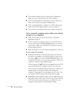 Page 7272Solving Problems
■The attached computer may be in sleep mode or displaying a 
black screen saver. Try pressing a key on the computer.
■If you are projecting from a DVD player or other video source, 
make sure you turn it on and press its 
Play button.
■If you are projecting from a composite or S-Video video source, 
make sure the Video Signal setting is correct (see page 47).
■You can also try resetting all of the menu settings (see page 45).
You’ve connected a computer and see a blue screen with the...