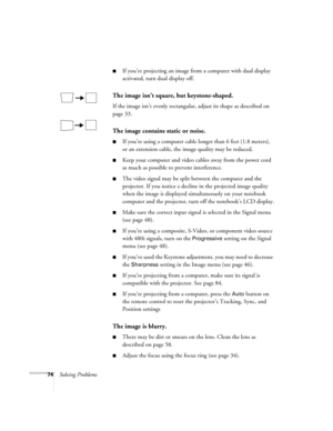 Page 7474Solving Problems
■If you’re projecting an image from a computer with dual display 
activated, turn dual display off.
The image isn’t square, but keystone-shaped.
If the image isn’t evenly rectangular, adjust its shape as described on 
page 33.
The image contains static or noise.
■If you’re using a computer cable longer than 6 feet (1.8 meters), 
or an extension cable, the image quality may be reduced.
■Keep your computer and video cables away from the power cord 
as much as possible to prevent...