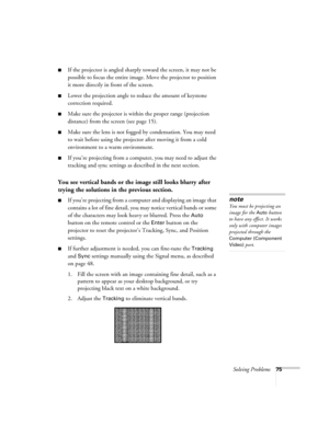 Page 75Solving Problems75
■If the projector is angled sharply toward the screen, it may not be 
possible to focus the entire image. Move the projector to position 
it more directly in front of the screen.
■Lower the projection angle to reduce the amount of keystone 
correction required.
■Make sure the projector is within the proper range (projection 
distance) from the screen (see page 15).
■Make sure the lens is not fogged by condensation. You may need 
to wait before using the projector after moving it from a...