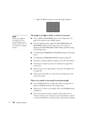 Page 7676Solving Problems3. Adjust the 
Sync setting to increase the image sharpness. 
The image is too light or dark, or colors are incorrect.
■Select a different Color Mode option in the Image menu. See 
page 35 for details on the available options. 
■If you’re displaying video, adjust the Color Adjustment and 
Color Mode settings on the Image menu. You can also try 
adjusting the 
Color Saturation, Color Temp, and Tint settings 
on the Image menu.
■Try adjusting the Brightness and Contrast settings on the...