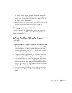 Page 77Solving Problems77
the volume control in your Windows system tray (lower right 
corner of the screen). On a Mac, you may be able to adjust the 
volume from your menu bar (top right corner of the screen) or via 
the volume control function keys.
■If you’re using a DVD player or other video source, make sure the 
cables are connected correctly, as described on page 26.
Nothing appears on an external monitor 
The only images that can be displayed on an external monitor are 
computer images connected through...