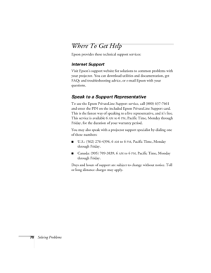 Page 7878Solving Problems
Where To Get Help
Epson provides these technical support services:
Internet Support 
Visit Epson’s support website for solutions to common problems with 
your projector. You can download utilities and documentation, get 
FAQs and troubleshooting advice, or e-mail Epson with your 
questions.
Speak to a Support Representative
To use the Epson PrivateLine Support service, call (800) 637-7661 
and enter the PIN on the included Epson PrivateLine Support card. 
This is the fastest way of...