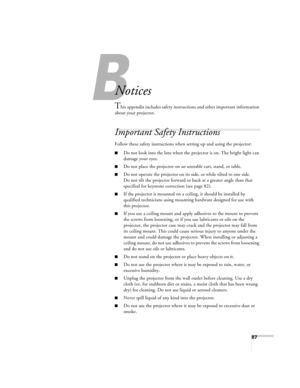 Page 8787
B
Notices
This appendix includes safety instructions and other important information 
about your projector.
Important Safety Instructions
Follow these safety instructions when setting up and using the projector:
■Do not look into the lens when the projector is on. The bright light can 
damage your eyes.
■Do not place the projector on an unstable cart, stand, or table.
■Do not operate the projector on its side, or while tilted to one side. 
Do not tilt the projector forward or back at a greater angle...