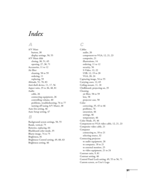 Page 9191
Index
A
A/V Mute
button, 38
display settings, 50, 55
A/V Mute slide
closing, 38, 51, 65
opening, 27, 38, 71
Accessories, 11 to 12
Air filter
cleaning, 58 to 59
ordering, 11
replacing, 59
Altitude, 51, 70, 83
Anti-theft device, 11, 17, 56
Aspect ratio, 35 to 36, 48, 81
Audio
cable, 26
connecting equipment, 26
controlling volume, 40
problems, troubleshooting, 76 to 77
turning off (using A/V Mute), 38
Auto Iris setting, 46
Auto Setup setting, 47
B
Background screen settings, 50, 55
Bands, vertical, 75...