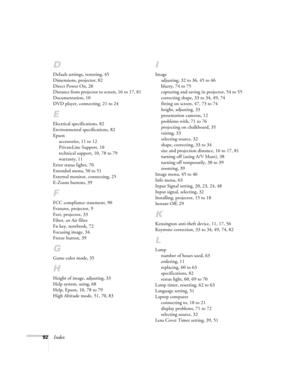 Page 9292Index
D
Default settings, restoring, 45
Dimensions, projector, 82
Direct Power On, 28
Distance from projector to screen, 16 to 17, 81
Documentation, 10
DVD player, connecting, 21 to 24
E
Electrical specifications, 82
Environmental specifications, 82
Epson
accessories, 11 to 12
PrivateLine Support, 10
technical support, 10, 78 to 79
warranty, 11
Error status lights, 70
Extended menu, 50 to 51
External monitor, connecting, 25
E-Zoom buttons, 39
F
FCC compliance statement, 90
Features, projector, 9
Feet,...