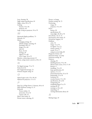 Page 93Index93 Lens, cleaning, 58
Light output specifications, 81
Lights, status, 69 to 70
Locking
buttons, 55 to 56
projector, 56
Logo, saving on projector, 54 to 55
M
Macintosh display problems, 73
Manuals, 10
Menus
changing settings, 44
default settings, restoring, 45
Extended, 50 to 51
Image, 45 to 46
Info, 63
Reset, 45, 63
Settings, 49
Signal, 47 to 48
User’s Logo, 54 to 55
Monitor, connecting external, 25
Mouse, using remote control as, 40 to 41
N
No Signal message, 72 to 73
Noise level, 82
Not Supported...