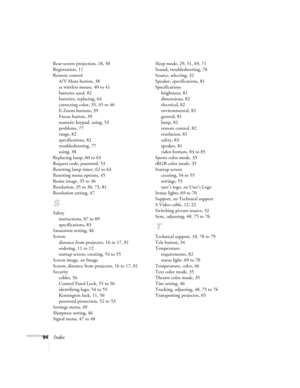 Page 9494Index
Rear-screen projection, 18, 50
Registration, 11
Remote control
A/V Mute button, 38
as wireless mouse, 40 to 41
batteries used, 82
batteries, replacing, 64
correcting color, 35, 45 to 46
E-Zoom buttons, 39
Freeze button, 39
numeric keypad, using, 53
problems, 77
range, 82
specifications, 82
troubleshooting, 77
using, 38
Replacing lamp, 60 to 63
Request code, password, 53
Resetting lamp timer, 62 to 63
Resetting menu options, 45
Resize image, 35 to 36
Resolution, 35 to 36, 73, 81
Resolution...