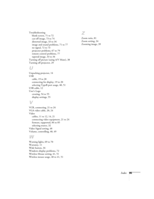 Page 95Index95 Troubleshooting
blank screen, 71 to 72
cut-off image, 73 to 74
distorted image, 33 to 34
image and sound problems, 71 to 77
no signal, 72 to 73
projector problems, 67 to 79
remote control problems, 77
tapered image, 33 to 34
Turning off picture (using A/V Mute), 38
Turning off projector, 29
U
Unpacking projector, 14
USB
cable, 19 to 20
connecting for display, 19 to 20
selecting TypeB port usage, 40, 51
USB cable, 12
User’s Logo
creating, 54 to 55
display settings, 55
V
VCR, connecting, 21 to 24...