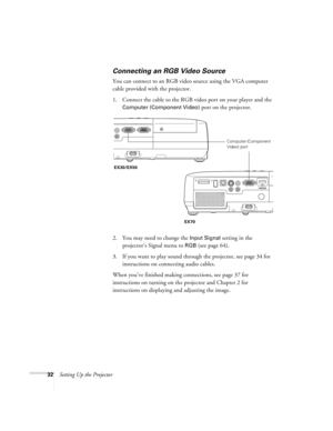 Page 3232Setting Up the Projector
Connecting an RGB Video Source
You can connect to an RGB video source using the VGA computer 
cable provided with the projector.
1. Connect the cable to the RGB video port on your player and the 
Computer (Component Video) port on the projector.
2. You may need to change the 
Input Signal setting in the 
projector’s Signal menu to 
RGB (see page 64).
3. If you want to play sound through the projector, see page 34 for 
instructions on connecting audio cables.
When you’ve...