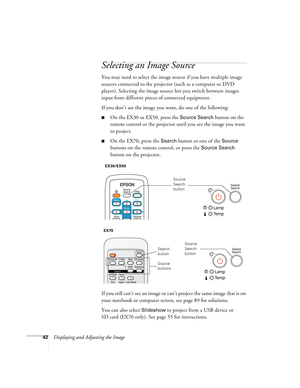 Page 4242Displaying and Adjusting the Image
Selecting an Image Source
You may need to select the image source if you have multiple image 
sources connected to the projector (such as a computer or DVD 
player). Selecting the image source lets you switch between images 
input from different pieces of connected equipment. 
If you don’t see the image you want, do one of the following:
■On the EX30 or EX50, press the Source Search button on the 
remote control or the projector until you see the image you want 
to...