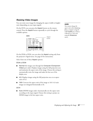 Page 47Displaying and Adjusting the Image47
Resizing Video Images
You can resize your images by changing the aspect (width to height) 
ratio (depending on your input signal).
On the EX70, you can press the 
Aspect button on the remote 
control. Press the 
Aspect button repeatedly to cycle through the 
available options.
On the EX30 or EX50, you can select the 
Aspect setting only from 
the projector’s Signal menu. See page 63 for instructions.
Select from one of these 
Aspect options:
EX30 or EX50
■Normal (for...