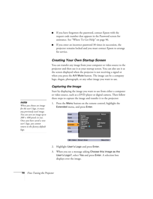 Page 7070Fine-Tuning the Projector
■If you have forgotten the password, contact Epson with the 
request code number that appears in the Password screen for 
assistance. See “Where To Get Help” on page 96.
■If you enter an incorrect password 30 times in succession, the 
projector remains locked and you must contact Epson to arrange 
for service. 
Creating Your Own Startup Screen
You can transfer any image from your computer or video source to the 
projector and then use it as your startup screen. You can also...