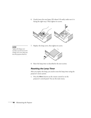 Page 8080Maintaining the Projector6. Gently insert the new lamp. (If it doesn’t fit easily, make sure it is 
facing the right way.) Then tighten its screws.
7. Replace the lamp cover, then tighten its screw.
8. Reset the lamp timer as described in the next section. 
Resetting the Lamp Timer
After you replace the lamp, you need to reset the lamp timer using the 
projector’s menu system. 
1. Press the 
Menu button on the remote control or on the 
projector’s control panel. You see the main menu.
note
Tighten the...