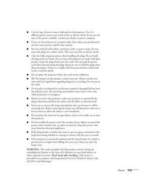 Page 113Notices113
■Use the type of power source indicated on the projector. Use of a 
different power source may result in fire or electric shock. If you are not 
sure of the power available, consult your dealer or power company.
■If you use the projector in a country other than where you purchased it, 
use the correct power cord for that country.
■Do not overload wall outlets, extension cords, or power strips. Do not 
insert the plug into a dusty outlet. This can cause fire or electric shock.
■Take the...