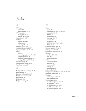 Page 115115
Index
A
A/V Mute
button, 54
display settings, 70, 76
A/V Mute slide
closing, 54, 71, 87
opening, 40, 54, 93
Accessories, 16 to 17
Air filter
cleaning, 80 to 81
ordering, 16
replacing, 81 to 82
Altitude, 71, 92, 105
Anti-theft device, 16, 26, 77
Aspect ratio, 51 to 52, 68, 104
Audio
cable, 37
connecting equipment, 37 to 38
controlling volume, 56
problems, troubleshooting, 99
turning off (using A/V Mute), 54
Auto Iris setting, 66
Auto Keystone setting, 48, 69
Auto Setup setting, 67
B
Background screen...