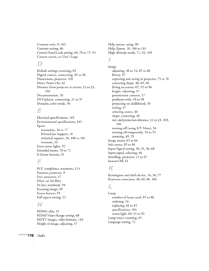 Page 116116Index
Contrast ratio, 9, 103
Contrast setting, 66
Control Panel Lock setting, 69, 76 to 77, 93
Custom screen, see User’s Logo
D
Default settings, restoring, 65
Digital camera, connecting, 39 to 40
Dimensions, projector, 105
Direct Power On, 42
Distance from projector to screen, 22 to 23, 
103
Documentation, 10
DVD player, connecting, 31 to 37
Dynamic color mode, 50
E
Electrical specifications, 105
Environmental specifications, 105
Epson
accessories, 16 to 17
PrivateLine Support, 10
technical support,...