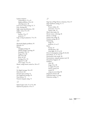 Page 117Index117 Laptop computer
connecting to, 27 to 31
display problems, 93 to 94
selecting source, 46
Lens Cover Timer setting, 55, 71
Lens, cleaning, 80
Light output specifications, 103
Lights, status, 91 to 92
Locking
buttons, 76 to 77
projector, 77
Logo, saving on projector, 75 to 76
M
Macintosh display problems, 95
Manuals, 10
Menus
changing settings, 64
default settings, restoring, 65
Extended, 70 to 72
Image, 65 to 66
Info, 85 to 86
Reset, 65, 85
Settings, 69 to 70
Signal, 67 to 68
User’s Logo, 75 to...