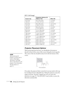 Page 2626Setting Up the ProjectorEX71 (16:9 image)
Projector Placement Options
When projecting from the front, you should place the projector 
directly in front of the center of the screen, facing the screen squarely. 
The center of the lens should be about level with the bottom of the 
screen.
If you place the projector below screen level, you may need to tilt it up 
by extending the front adjustable foot. Tilting the projector causes the 
image to become “keystone” shaped, bu/t you can correct the 
distortion...