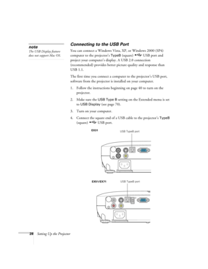 Page 2828Setting Up the Projector
Connecting to the USB Port
You can connect a Windows Vista, XP, or Windows 2000 (SP4) 
computer to the projector’s 
TypeB (square)  USB port and 
project your computer’s display. A USB 2.0 connection 
(recommended) provides better picture quality and response than 
USB 1.1.
The first time you connect a computer to the projector’s USB port, 
software from the projector is installed on your computer. 
1. Follow the instructions beginning on page 40 to turn on the 
projector.
2....