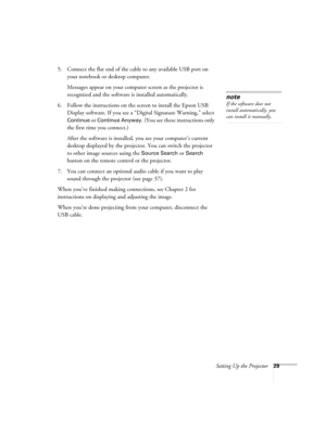 Page 29Setting Up the Projector29
5. Connect the flat end of the cable to any available USB port on 
your notebook or desktop computer.
Messages appear on your computer screen as the projector is 
recognized and the software is installed automatically.
6. Follow the instructions on the screen to install the Epson USB 
Display software. If you see a “Digital Signature Warning,” select 
Continue or Continue Anyway. (You see these instructions only 
the first time you connect.)
After the software is installed, you...