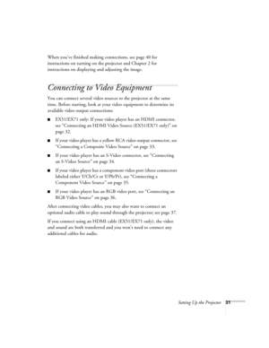 Page 31Setting Up the Projector31
When you’ve finished making connections, see page 40 for 
instructions on turning on the projector and Chapter 2 for 
instructions on displaying and adjusting the image.
Connecting to Video Equipment 
You can connect several video sources to the projector at the same 
time. Before starting, look at your video equipment to determine its 
available video output connections: 
■EX51/EX71 only: If your video player has an HDMI connector, 
see “Connecting an HDMI Video Source...