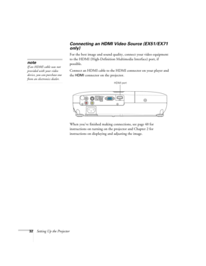 Page 3232Setting Up the Projector
Connecting an HDMI Video Source (EX51/EX71 
only)
For the best image and sound quality, connect your video equipment 
to the HDMI (High-Definition Multimedia Interface) port, if 
possible.
Connect an HDMI cable to the HDMI connector on your player and 
the 
HDMI connector on the projector.
When you’ve finished making connections, see page 40 for 
instructions on turning on the projector and Chapter 2 for 
instructions on displaying and adjusting the image.
note
If an HDMI cable...