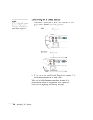 Page 3434Setting Up the Projector
Connecting an S-Video Source
1. Connect the S-Video cable to the S-Video connector on your 
player and the 
S-Video port on the projector.
2. If you want to play sound through the projector, see page 37 for 
instructions on connecting an audio cable.
When you’ve finished making connections, see page 40 for 
instructions on turning on the projector and Chapter 2 for 
instructions on displaying and adjusting the image. 
note
If the S-Video cable was not 
provided with your video...